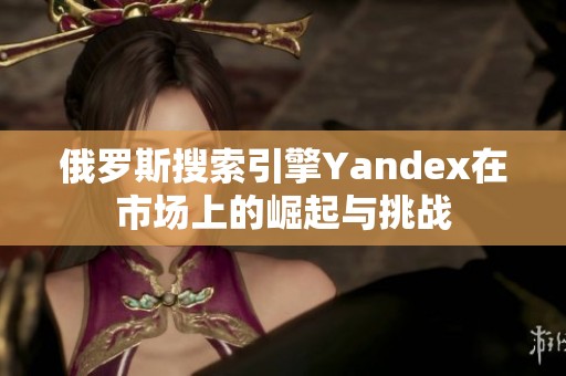 俄罗斯搜索引擎Yandex在市场上的崛起与挑战