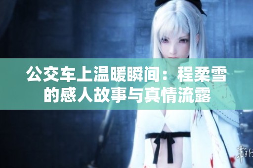 公交车上温暖瞬间：程柔雪的感人故事与真情流露