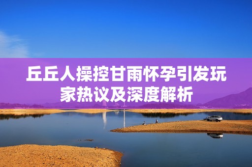 丘丘人操控甘雨怀孕引发玩家热议及深度解析